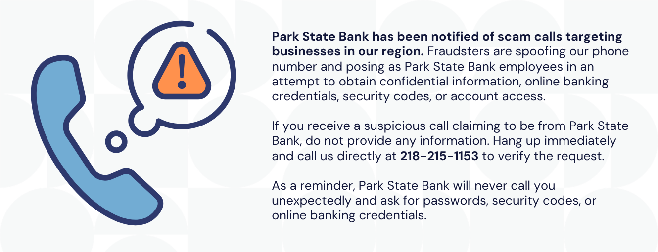 Park State Bank has been notified of scam calls targeting businesses in our region. Fraudsters are spoofing our phone number and posing as Park State Bank employees in an attempt to obtain confidential information, online banking credentials, security codes, or account access. If you receive a suspicious call claiming to be from Park State Bank, do not provide any information. Hang up immediately and call us directly at 218-215-1153 to verify the request. As a reminder, Park State Bank will never call you unexpectedly and ask for passwords, security codes, or online banking credentials.