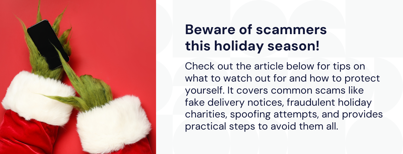Beware of scammers
this holiday season!
Check out the article below for tips on what to watch out for and how to protect yourself. It covers common scams like fake delivery notices, fraudulent holiday charities, spoofing attempts, and provides practical steps to avoid them all.