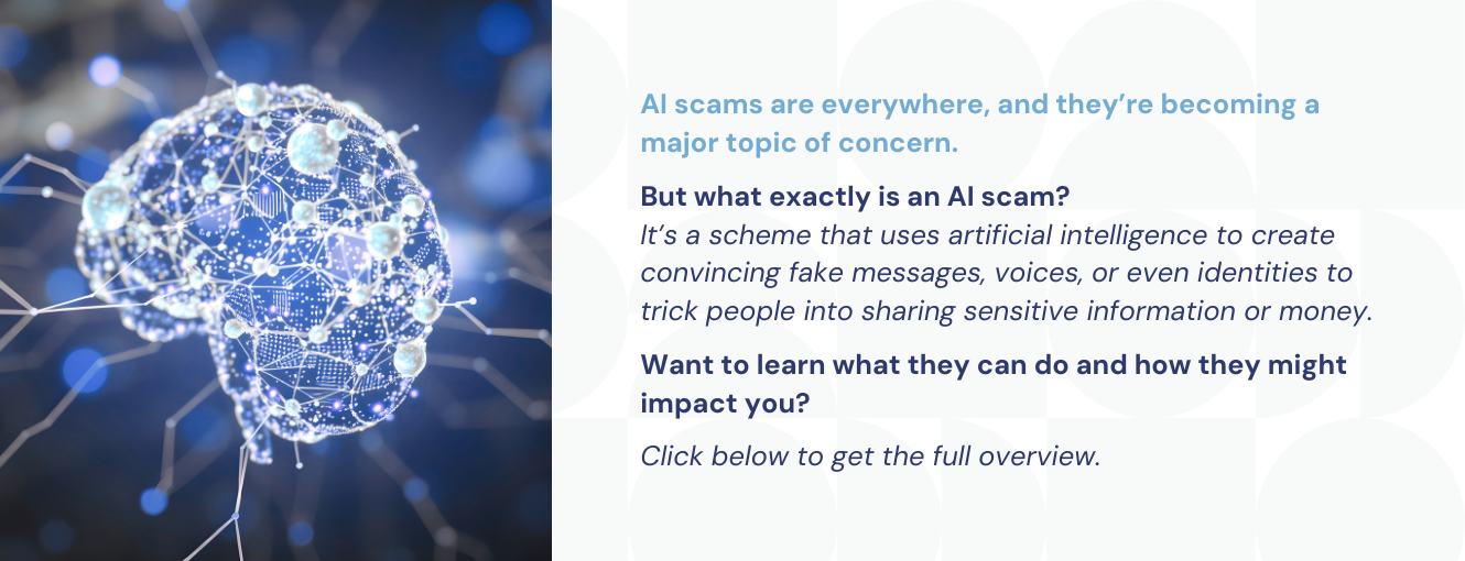 AI scams are everywhere, and they’re becoming a major topic of concern.

But what exactly is an AI scam? 
It’s a scheme that uses artificial intelligence to create convincing fake messages, voices, or even identities to trick people into sharing sensitive information or money.

Want to learn what they can do and how they might impact you?

Click below to get the full overview.
