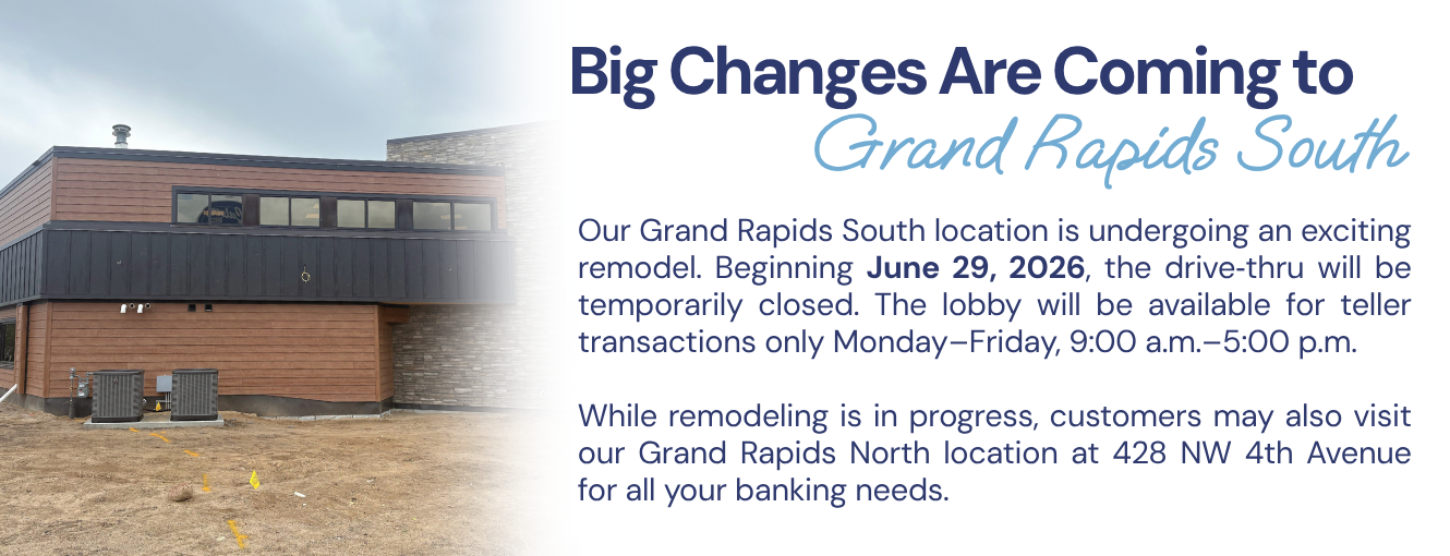 Our Grand Rapids South location is undergoing an exciting remodel. Beginning June 29, 2026, the drive‑thru will be temporarily closed. The lobby will be available for teller transactions only Monday–Friday, 9:00 a.m.–5:00 p.m.

While remodeling is in progress, customers may also visit our Grand Rapids North location at 428 NW 4th Avenue for all your banking needs.
